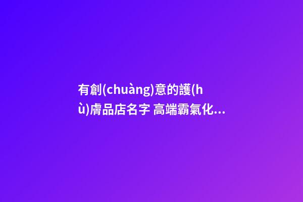 有創(chuàng)意的護(hù)膚品店名字 高端霸氣化妝品店鋪名稱